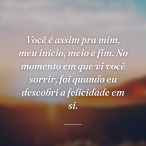 Você é assim pra mim, meu início, meio e fim. No momento em que vi você sorrir, foi quando eu descobri a felicidade em si.