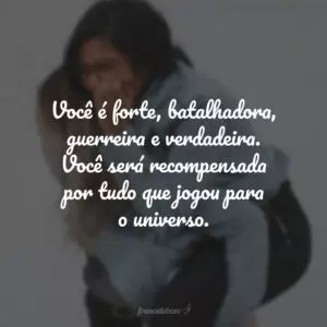 Você é forte, batalhadora, guerreira e verdadeira. Você será recompensada por tudo que jogou para o universo.