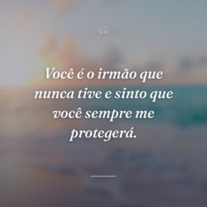 Você é o irmão que nunca tive e sinto que você sempre me protegerá.