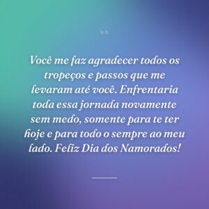 Você me faz agradecer todos os tropeços e passos que me levaram até você. Enfrentaria toda essa jornada novamente sem medo, somente para te ter hoje e para todo o sempre ao meu lado. Feliz Dia dos Namorados!