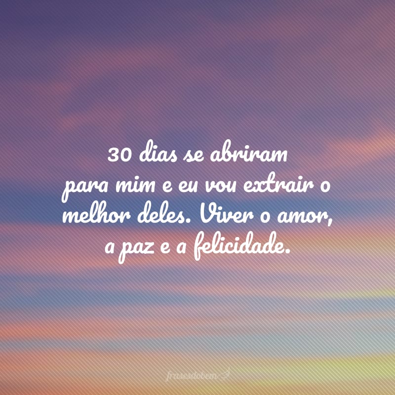 30 dias se abriram para mim e eu vou extrair o melhor deles. Viver o amor, a paz e a felicidade.