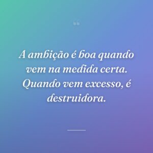 A ambição é boa quando vem na medida certa. Quando vem excesso, é destruidora.