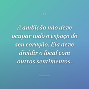 A ambição não deve ocupar todo o espaço do seu coração. Ela deve dividir o local com outros sentimentos.
