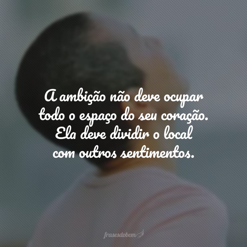 A ambição não deve ocupar todo o espaço do seu coração. Ela deve dividir o local com outros sentimentos.