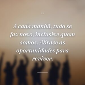 A cada manhã, tudo se faz novo, inclusive quem somos. Abrace as oportunidades para reviver.