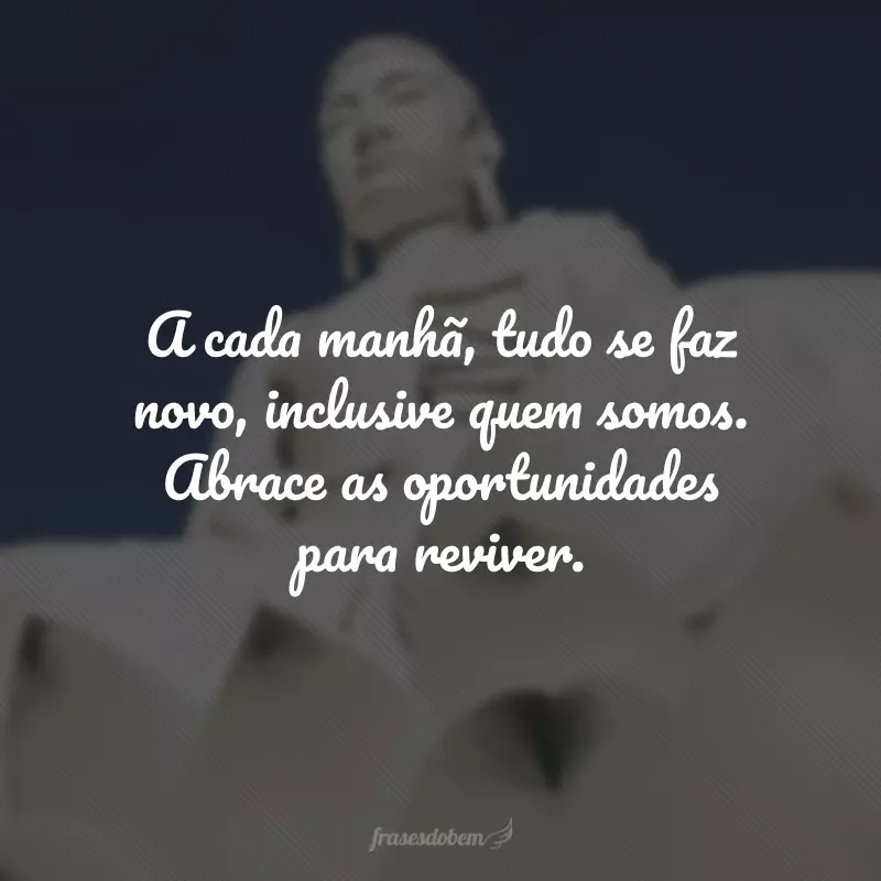 A cada manhã, tudo se faz novo, inclusive quem somos. Abrace as oportunidades para reviver.