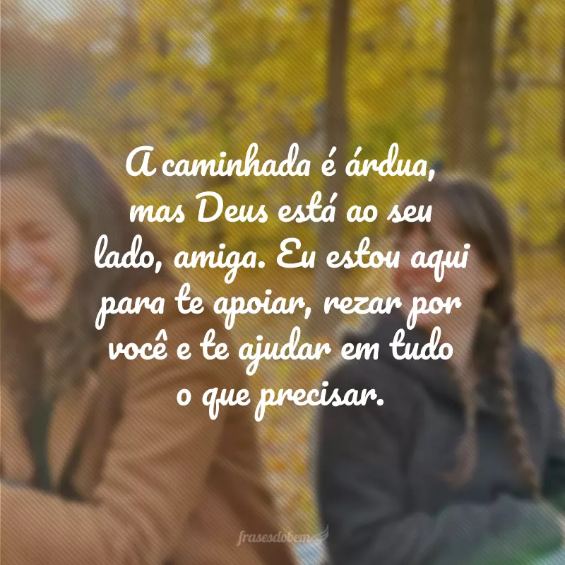 A caminhada é árdua, mas Deus está ao seu lado, amiga. Eu estou aqui para te apoiar, rezar por você e te ajudar em tudo o que precisar.