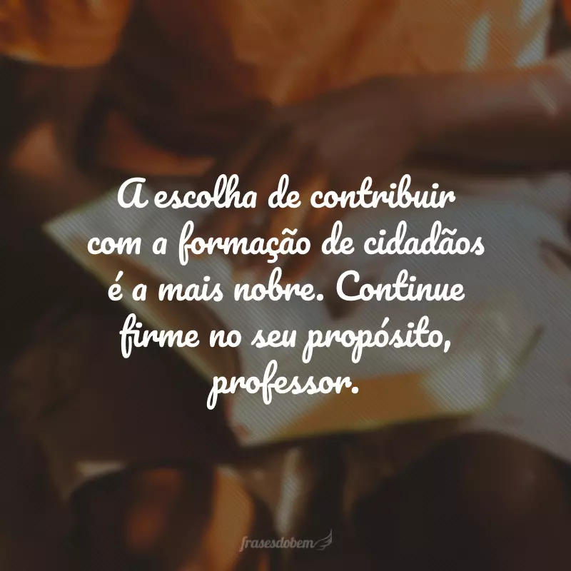 A escolha de contribuir com a formação de cidadãos é a mais nobre. Continue firme no seu propósito, professor.