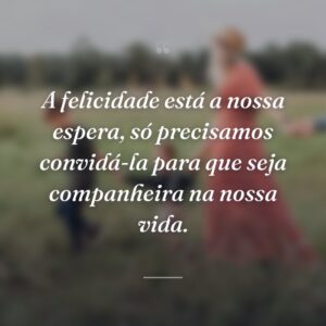 A felicidade está a nossa espera, só precisamos convidá-la para que seja companheira na nossa vida.