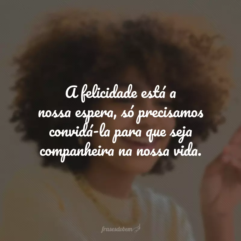 A felicidade está a nossa espera, só precisamos convidá-la para que seja companheira na nossa vida.