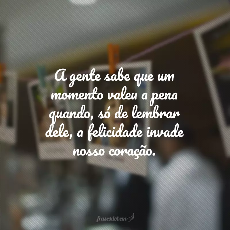 A gente sabe que um momento valeu a pena quando, só de lembrar dele, a felicidade invade nosso coração.