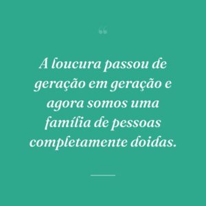 A loucura passou de geração em geração e agora somos uma família de pessoas completamente doidas.