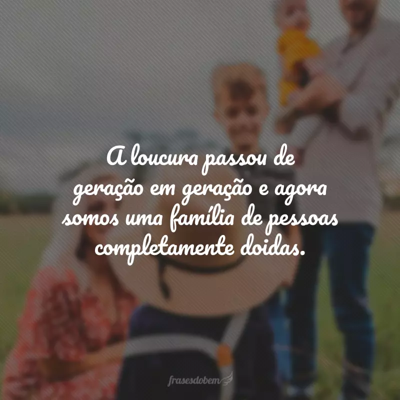 A loucura passou de geração em geração e agora somos uma família de pessoas completamente doidas.