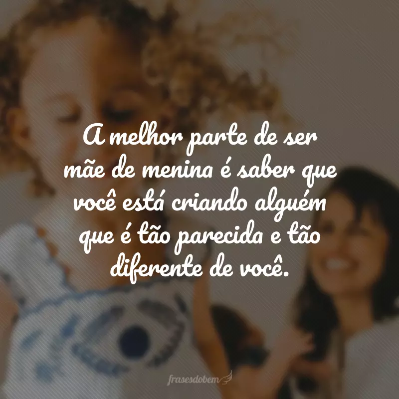 A melhor parte de ser mãe de menina é saber que você está criando alguém que é tão parecida e tão diferente de você.