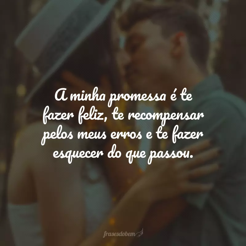 A minha promessa é te fazer feliz, te recompensar pelos meus erros e te fazer esquecer do que passou.