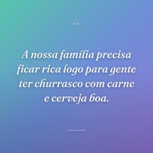 A nossa família precisa ficar rica logo para gente ter churrasco com carne e cerveja boa.