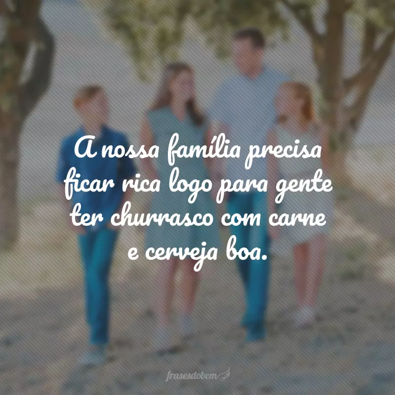 A nossa família precisa ficar rica logo para gente ter churrasco com carne e cerveja boa.