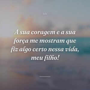 A sua coragem e a sua força me mostram que fiz algo certo nessa vida, meu filho!