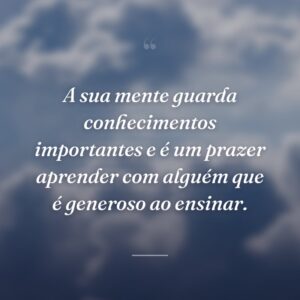 A sua mente guarda conhecimentos importantes e é um prazer aprender com alguém que é generoso ao ensinar.