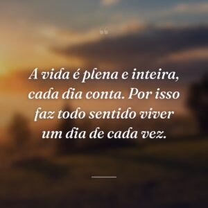 A vida é plena e inteira, cada dia conta. Por isso faz todo sentido viver um dia de cada vez.