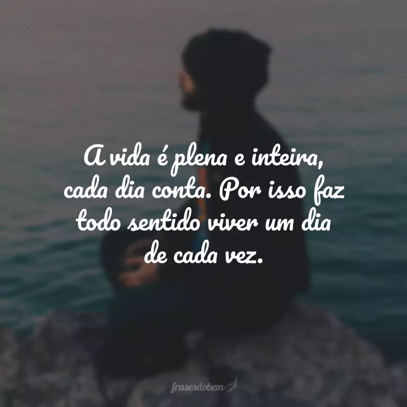 A vida é plena e inteira, cada dia conta. Por isso faz todo sentido viver um dia de cada vez.