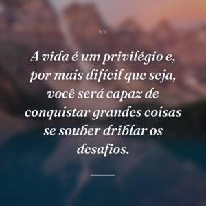 A vida é um privilégio e, por mais difícil que seja, você será capaz de conquistar grandes coisas se souber driblar os desafios.