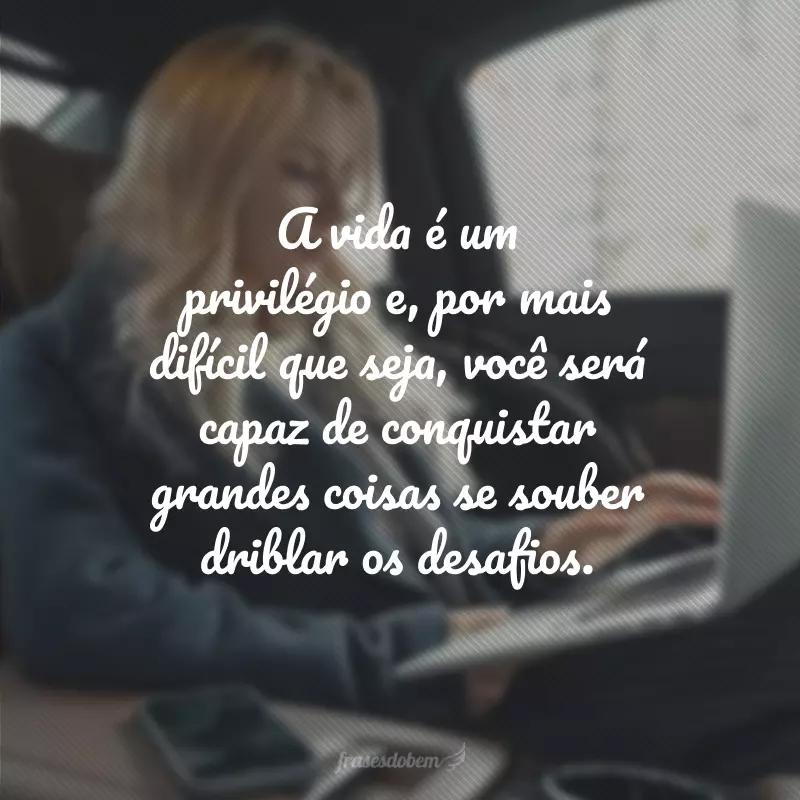 A vida é um privilégio e, por mais difícil que seja, você será capaz de conquistar grandes coisas se souber driblar os desafios.