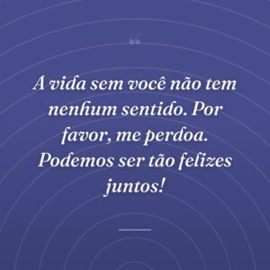 A vida sem você não tem nenhum sentido. Por favor, me perdoa. Podemos ser tão felizes juntos!