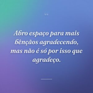 Abro espaço para mais bênçãos agradecendo, mas não é só por isso que agradeço.