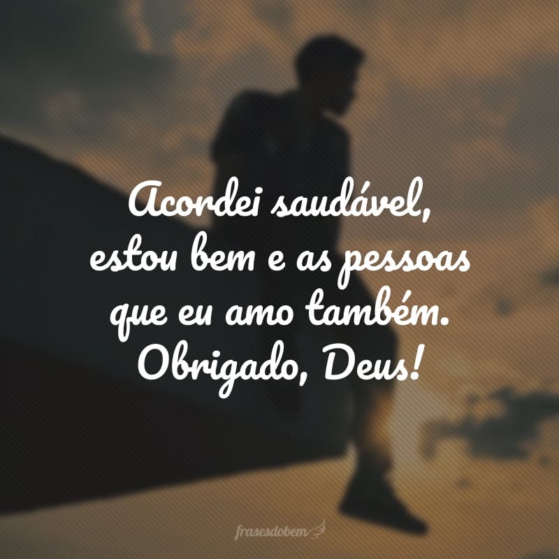 Acordei saudável, estou bem e as pessoas que eu amo também. Obrigado, Deus!