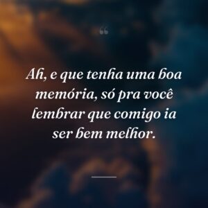 Ah, e que tenha uma boa memória, só pra você lembrar que comigo ia ser bem melhor.