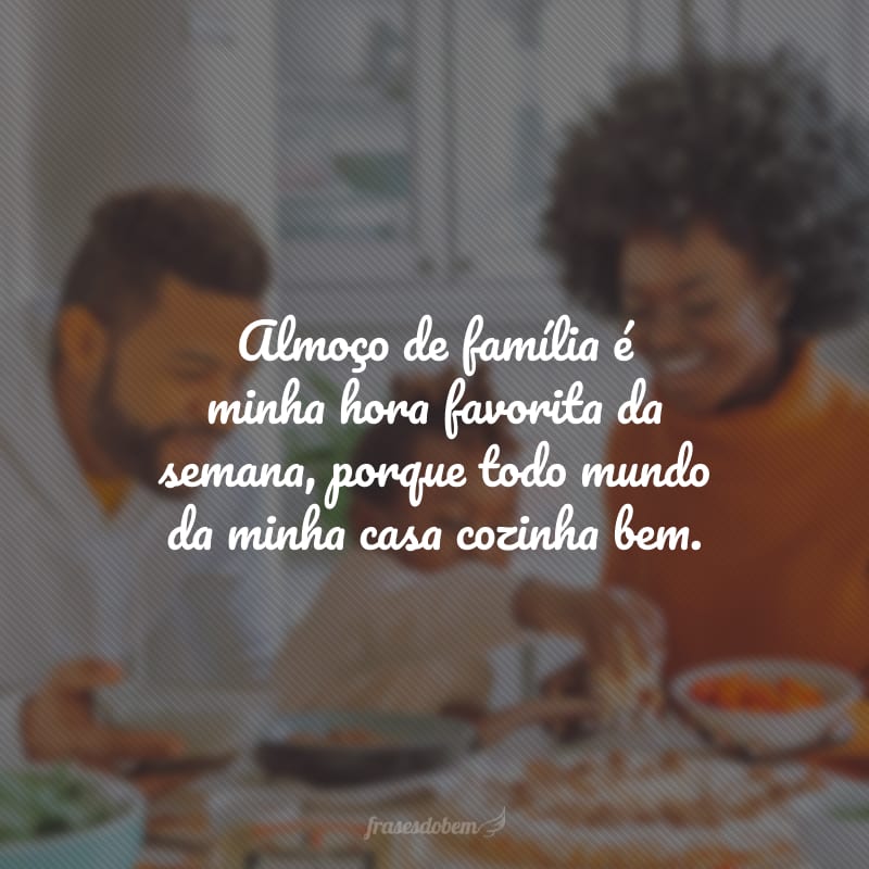 Almoço de família é minha hora favorita da semana, porque todo mundo da minha casa cozinha bem.