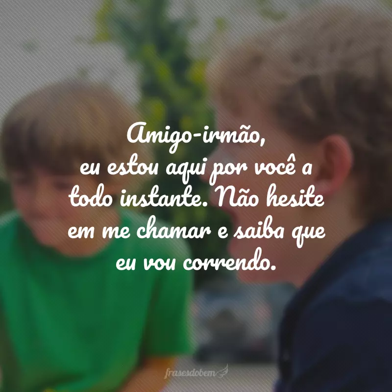 Amigo-irmão, eu estou aqui por você a todo instante. Não hesite em me chamar e saiba que eu vou correndo.