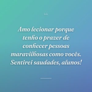 Amo lecionar porque tenho o prazer de conhecer pessoas maravilhosas como vocês. Sentirei saudades, alunos!
