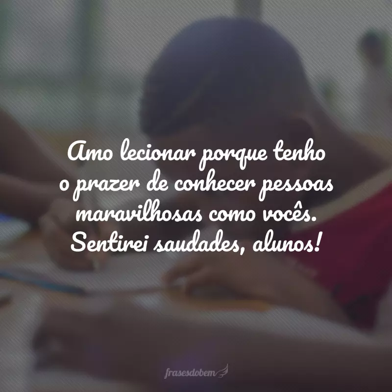 Amo lecionar porque tenho o prazer de conhecer pessoas maravilhosas como vocês. Sentirei saudades, alunos!