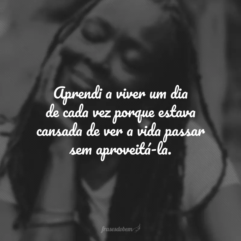 Aprendi a viver um dia de cada vez porque estava cansada de ver a vida passar sem aproveitá-la.