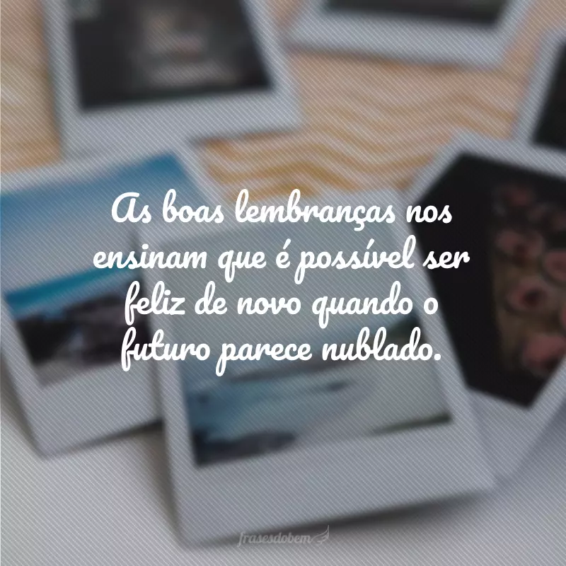 As boas lembranças nos ensinam que é possível ser feliz de novo quando o futuro parece nublado.