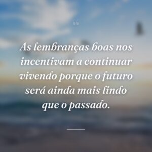 As lembranças boas nos incentivam a continuar vivendo porque o futuro será ainda mais lindo que o passado.