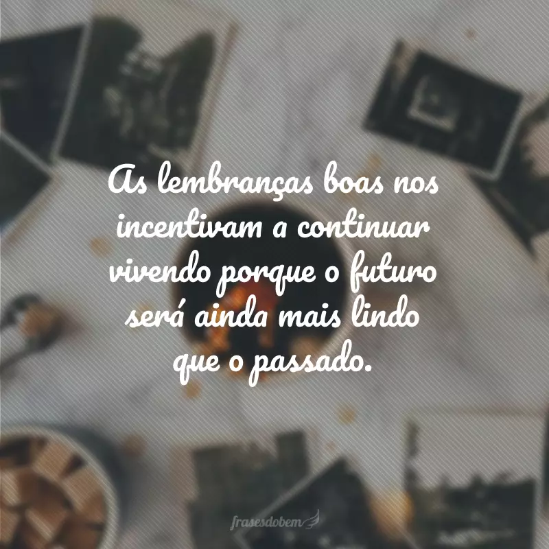 As lembranças boas nos incentivam a continuar vivendo porque o futuro será ainda mais lindo que o passado.