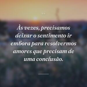 Às vezes, precisamos deixar o sentimento ir embora para resolvermos amores que precisam de uma conclusão.