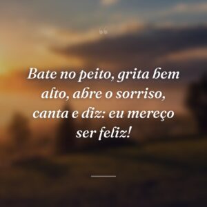 Bate no peito, grita bem alto, abre o sorriso, canta e diz: eu mereço ser feliz!