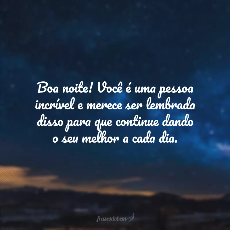 Boa noite! Você é uma pessoa incrível e merece ser lembrada disso para que continue dando o seu melhor a cada dia.