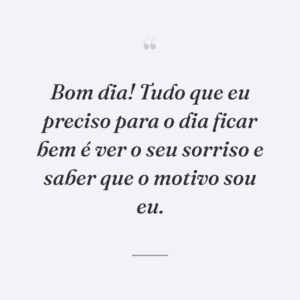 Bom dia! Tudo que eu preciso para o dia ficar bem é ver o seu sorriso e saber que o motivo sou eu.