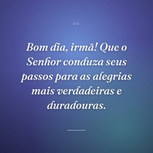 Bom dia, irmã! Que o Senhor conduza seus passos para as alegrias mais verdadeiras e duradouras.