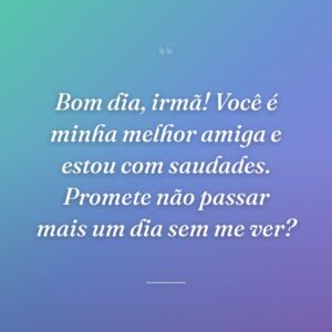 Bom dia, irmã! Você é minha melhor amiga e estou com saudades. Promete não passar mais um dia sem me ver?