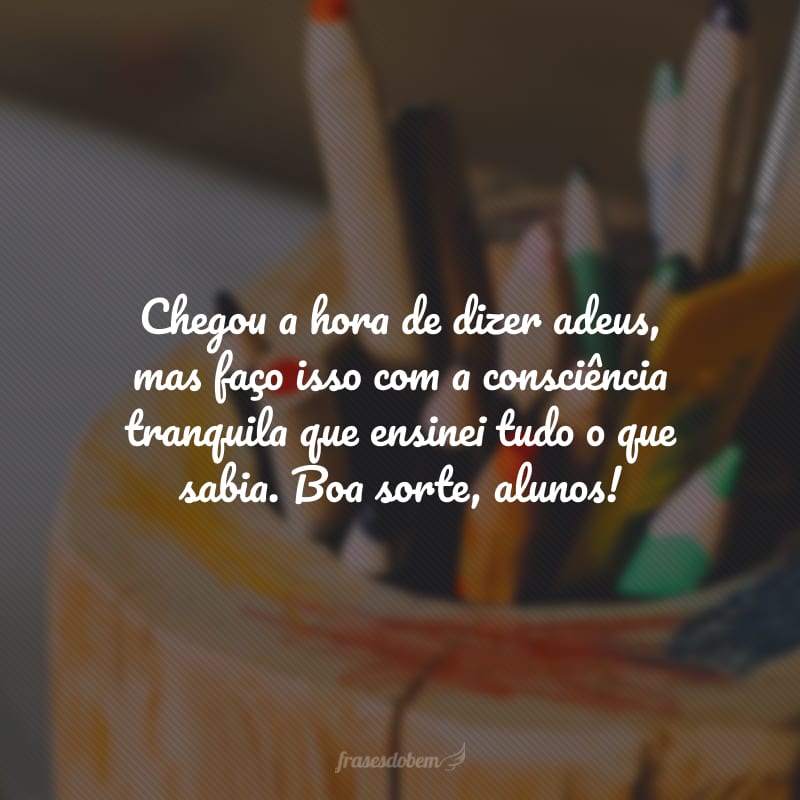 Chegou a hora de dizer adeus, mas faço isso com a consciência tranquila que ensinei tudo o que sabia. Boa sorte, alunos!