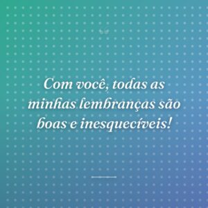 Com você, todas as minhas lembranças são boas e inesquecíveis!