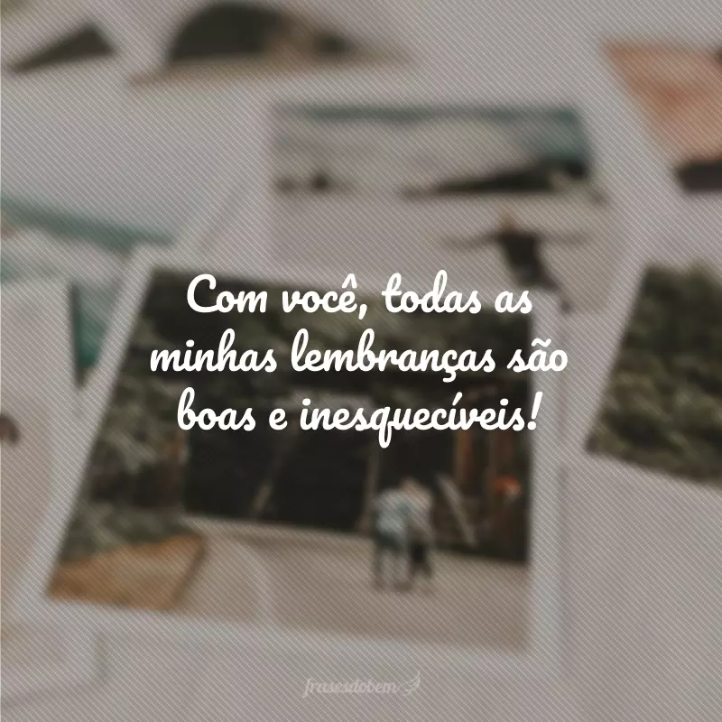 Com você, todas as minhas lembranças são boas e inesquecíveis!