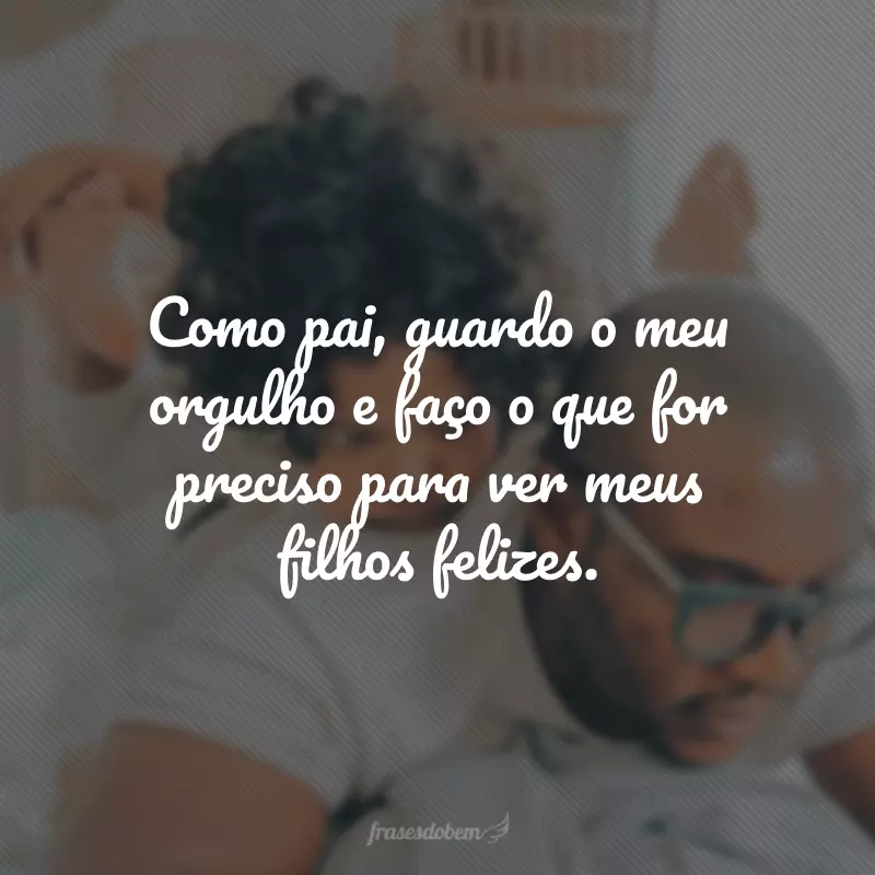 Como pai, guardo o meu orgulho e faço o que for preciso para ver meus filhos felizes.