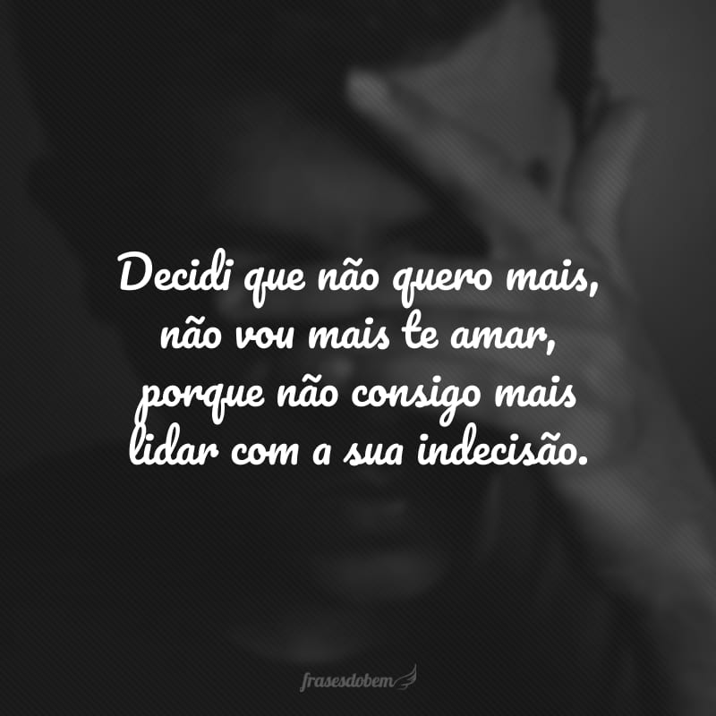 Decidi que não quero mais, não vou mais te amar, porque não consigo mais lidar com a sua indecisão.
